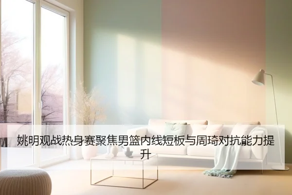 姚明观战热身赛聚焦男篮内线短板与周琦对抗能力提升 | JINXISPORTS